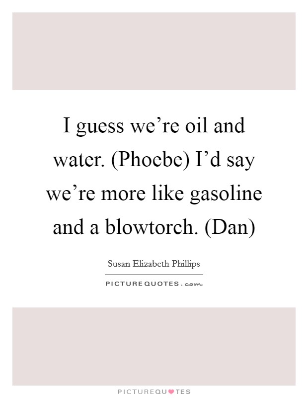 I guess we’re oil and water. (Phoebe) I’d say we’re more like gasoline and a blowtorch. (Dan) Picture Quote #1