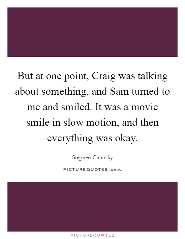But at one point, Craig was talking about something, and Sam turned to me and smiled. It was a movie smile in slow motion, and then everything was okay Picture Quote #1