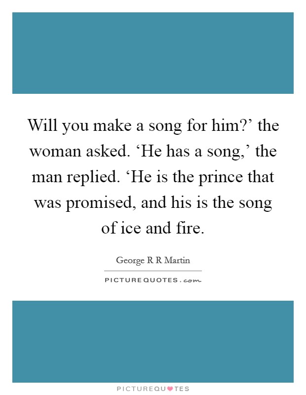 Will you make a song for him?’ the woman asked. ‘He has a song,’ the man replied. ‘He is the prince that was promised, and his is the song of ice and fire Picture Quote #1