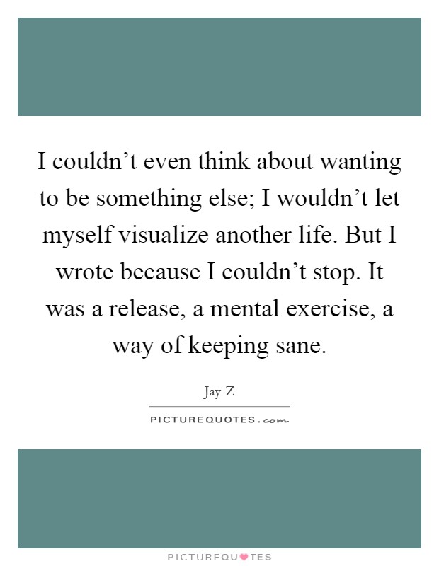 I couldn’t even think about wanting to be something else; I wouldn’t let myself visualize another life. But I wrote because I couldn’t stop. It was a release, a mental exercise, a way of keeping sane Picture Quote #1