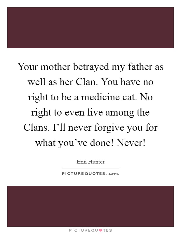 Your mother betrayed my father as well as her Clan. You have no right to be a medicine cat. No right to even live among the Clans. I'll never forgive you for what you've done! Never! Picture Quote #1