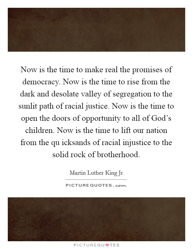 Now is the time to make real the promises of democracy. Now is the time to rise from the dark and desolate valley of segregation to the sunlit path of racial justice. Now is the time to open the doors of opportunity to all of God’s children. Now is the time to lift our nation from the qu icksands of racial injustice to the solid rock of brotherhood Picture Quote #1