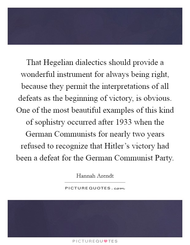 That Hegelian dialectics should provide a wonderful instrument for always being right, because they permit the interpretations of all defeats as the beginning of victory, is obvious. One of the most beautiful examples of this kind of sophistry occurred after 1933 when the German Communists for nearly two years refused to recognize that Hitler’s victory had been a defeat for the German Communist Party Picture Quote #1