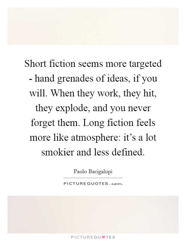 Short fiction seems more targeted - hand grenades of ideas, if you will. When they work, they hit, they explode, and you never forget them. Long fiction feels more like atmosphere: it's a lot smokier and less defined Picture Quote #1