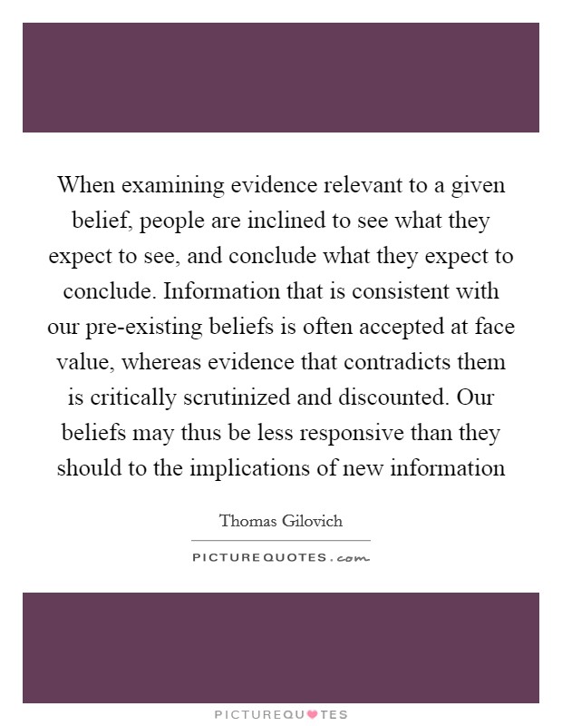 When examining evidence relevant to a given belief, people are inclined to see what they expect to see, and conclude what they expect to conclude. Information that is consistent with our pre-existing beliefs is often accepted at face value, whereas evidence that contradicts them is critically scrutinized and discounted. Our beliefs may thus be less responsive than they should to the implications of new information Picture Quote #1