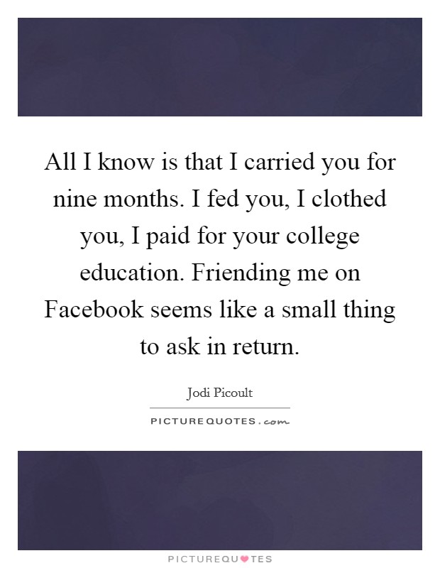 All I know is that I carried you for nine months. I fed you, I clothed you, I paid for your college education. Friending me on Facebook seems like a small thing to ask in return Picture Quote #1