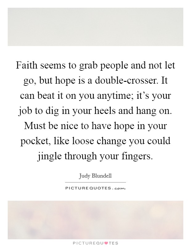 Faith seems to grab people and not let go, but hope is a double-crosser. It can beat it on you anytime; it’s your job to dig in your heels and hang on. Must be nice to have hope in your pocket, like loose change you could jingle through your fingers Picture Quote #1