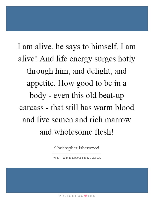I am alive, he says to himself, I am alive! And life energy surges hotly through him, and delight, and appetite. How good to be in a body - even this old beat-up carcass - that still has warm blood and live semen and rich marrow and wholesome flesh! Picture Quote #1