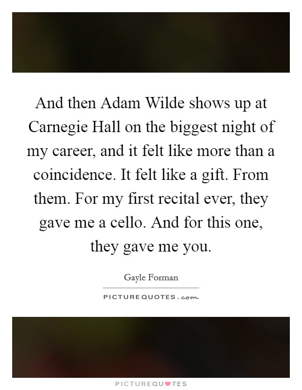 And then Adam Wilde shows up at Carnegie Hall on the biggest night of my career, and it felt like more than a coincidence. It felt like a gift. From them. For my first recital ever, they gave me a cello. And for this one, they gave me you Picture Quote #1