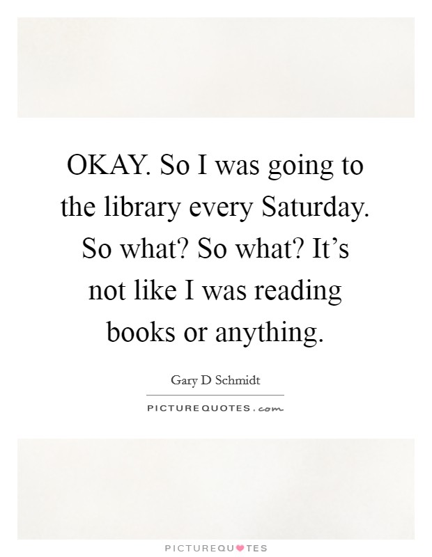 OKAY. So I was going to the library every Saturday. So what? So what? It’s not like I was reading books or anything Picture Quote #1