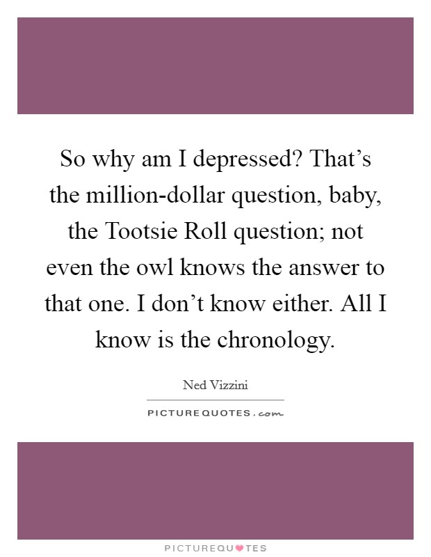 So why am I depressed? That’s the million-dollar question, baby, the Tootsie Roll question; not even the owl knows the answer to that one. I don’t know either. All I know is the chronology Picture Quote #1