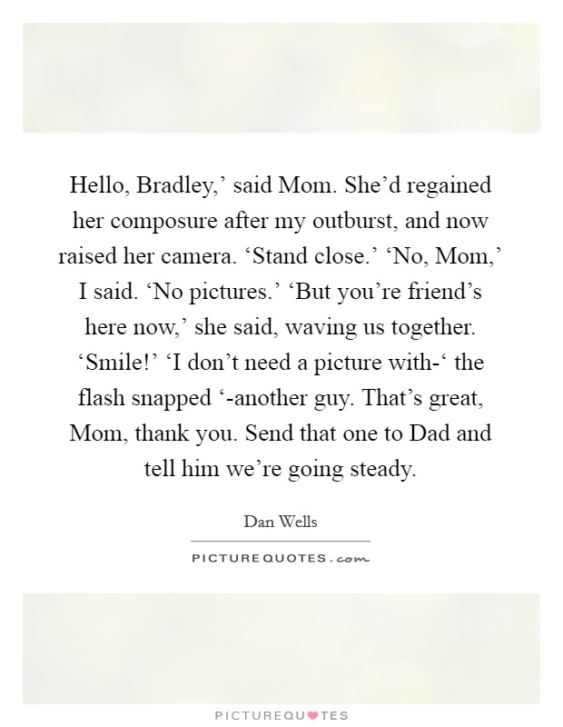 Hello, Bradley,’ said Mom. She’d regained her composure after my outburst, and now raised her camera. ‘Stand close.’ ‘No, Mom,’ I said. ‘No pictures.’ ‘But you’re friend’s here now,’ she said, waving us together. ‘Smile!’ ‘I don’t need a picture with-‘ the flash snapped ‘-another guy. That’s great, Mom, thank you. Send that one to Dad and tell him we’re going steady Picture Quote #1