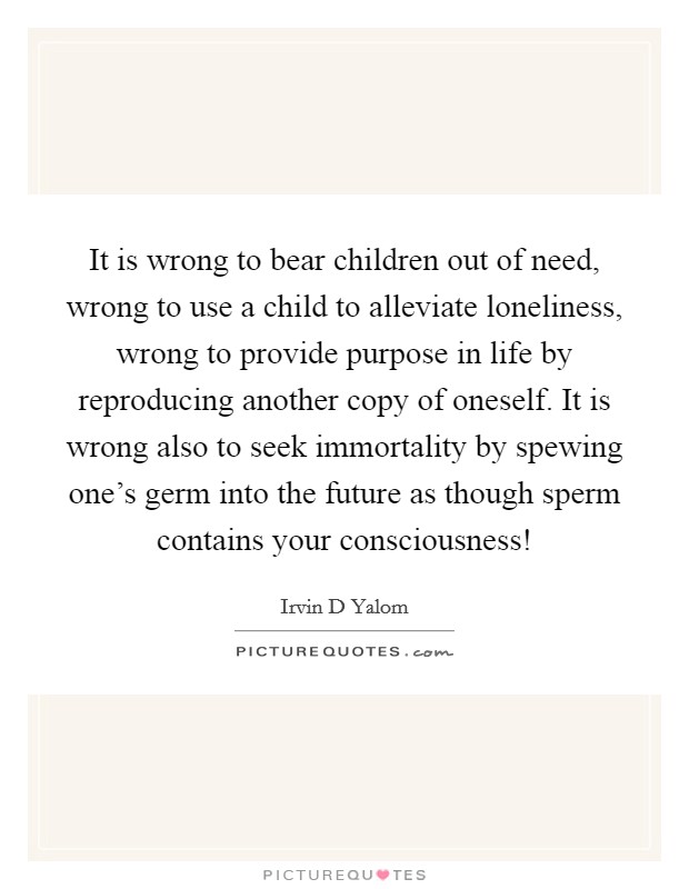 It is wrong to bear children out of need, wrong to use a child to alleviate loneliness, wrong to provide purpose in life by reproducing another copy of oneself. It is wrong also to seek immortality by spewing one’s germ into the future as though sperm contains your consciousness! Picture Quote #1