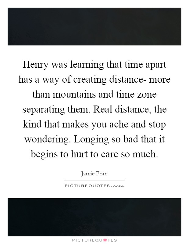 Henry was learning that time apart has a way of creating distance- more than mountains and time zone separating them. Real distance, the kind that makes you ache and stop wondering. Longing so bad that it begins to hurt to care so much Picture Quote #1
