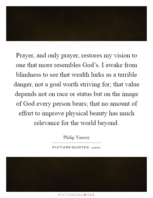 Prayer, and only prayer, restores my vision to one that more resembles God’s. I awake from blindness to see that wealth lurks as a terrible danger, not a goal worth striving for; that value depends not on race or status but on the image of God every person bears; that no amount of effort to improve physical beauty has much relevance for the world beyond Picture Quote #1