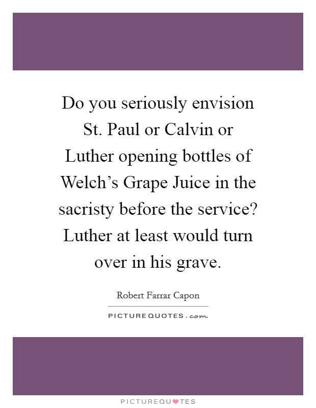 Do you seriously envision St. Paul or Calvin or Luther opening bottles of Welch’s Grape Juice in the sacristy before the service? Luther at least would turn over in his grave Picture Quote #1