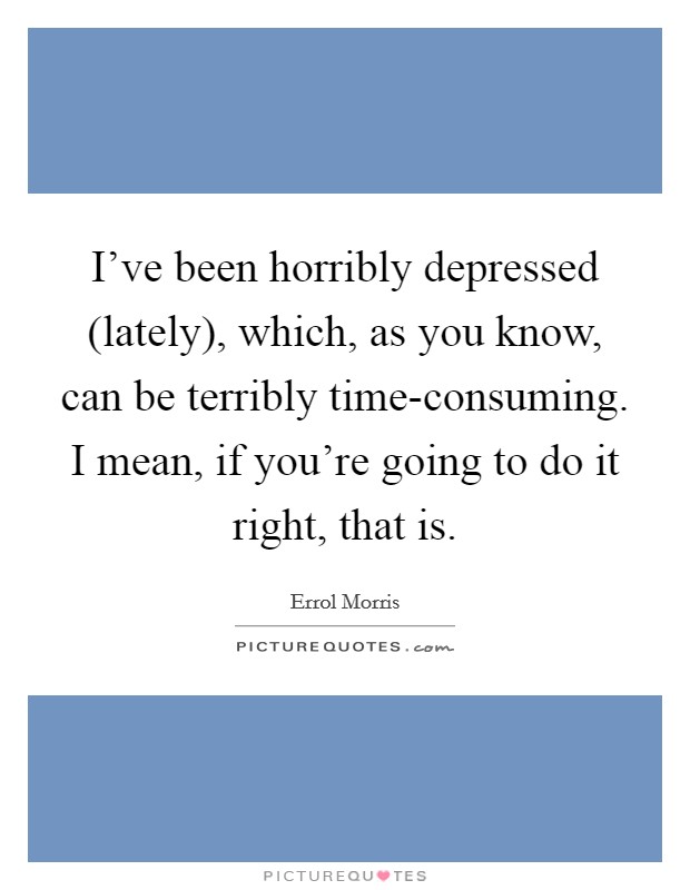 I’ve been horribly depressed (lately), which, as you know, can be terribly time-consuming. I mean, if you’re going to do it right, that is Picture Quote #1
