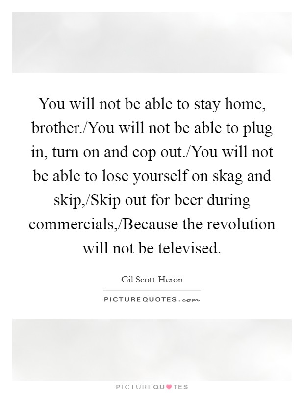 You will not be able to stay home, brother./You will not be able to plug in, turn on and cop out./You will not be able to lose yourself on skag and skip,/Skip out for beer during commercials,/Because the revolution will not be televised Picture Quote #1