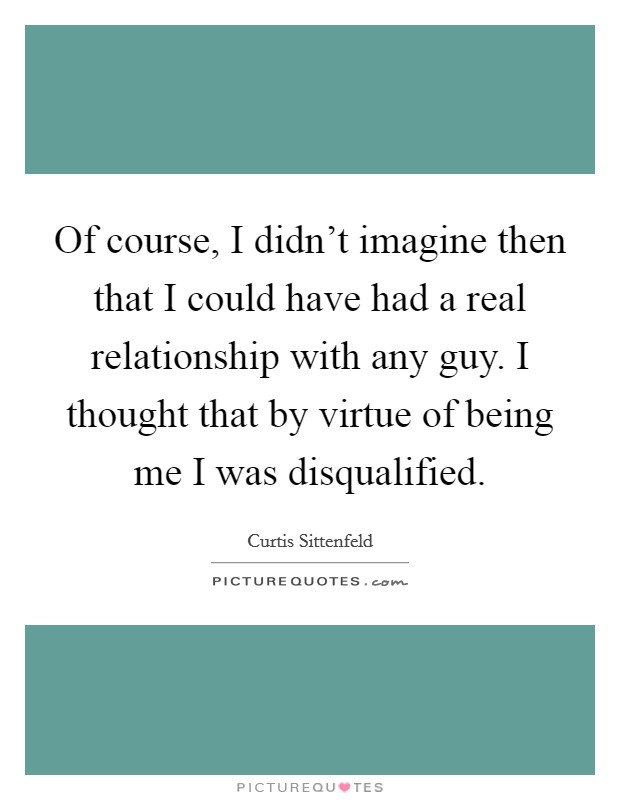 Of course, I didn’t imagine then that I could have had a real relationship with any guy. I thought that by virtue of being me I was disqualified Picture Quote #1