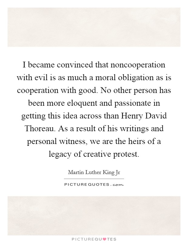 I became convinced that noncooperation with evil is as much a moral obligation as is cooperation with good. No other person has been more eloquent and passionate in getting this idea across than Henry David Thoreau. As a result of his writings and personal witness, we are the heirs of a legacy of creative protest Picture Quote #1