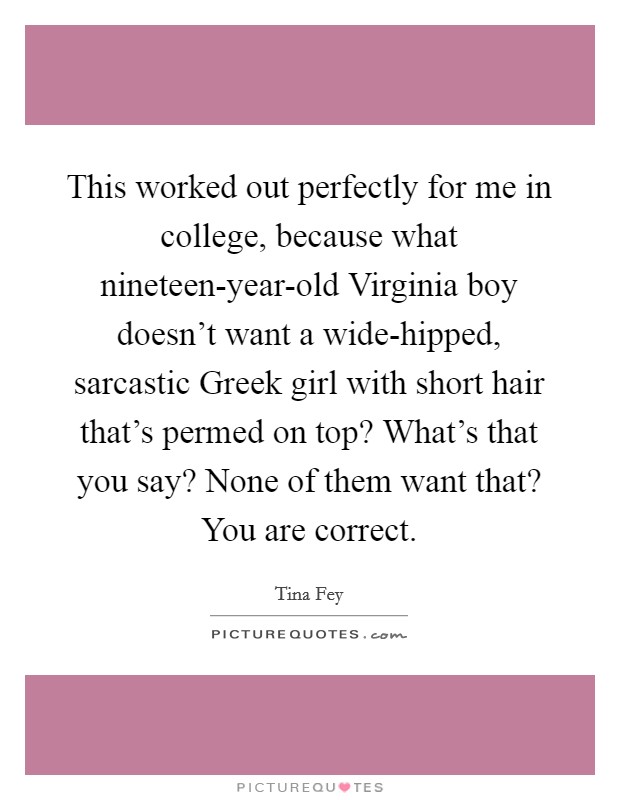 This worked out perfectly for me in college, because what nineteen-year-old Virginia boy doesn’t want a wide-hipped, sarcastic Greek girl with short hair that’s permed on top? What’s that you say? None of them want that? You are correct Picture Quote #1