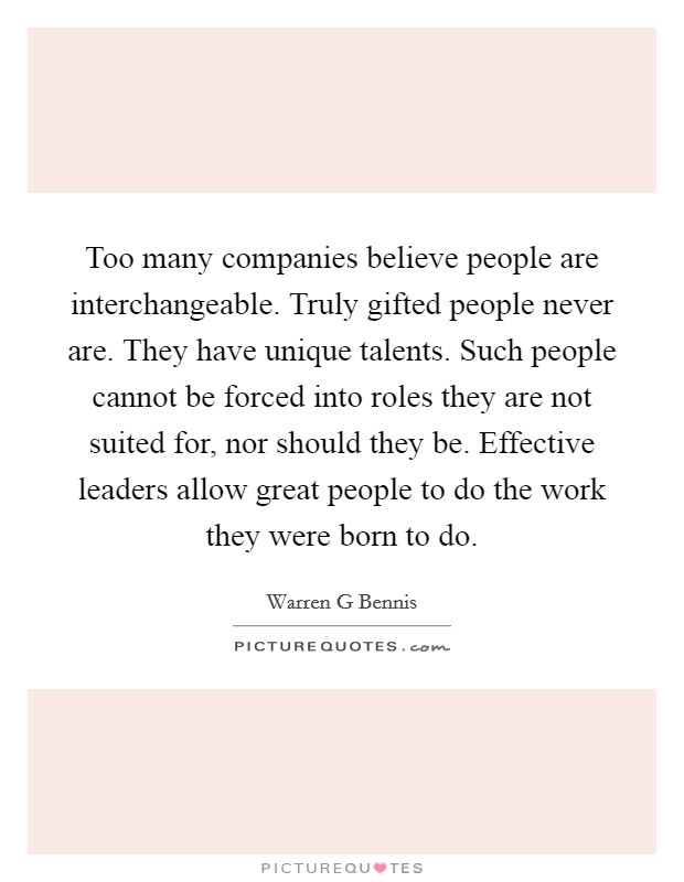 Too many companies believe people are interchangeable. Truly gifted people never are. They have unique talents. Such people cannot be forced into roles they are not suited for, nor should they be. Effective leaders allow great people to do the work they were born to do Picture Quote #1