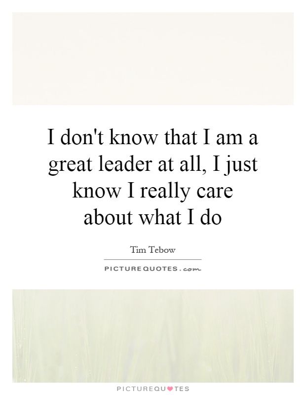 I don't know that I am a great leader at all, I just know I really care about what I do Picture Quote #1