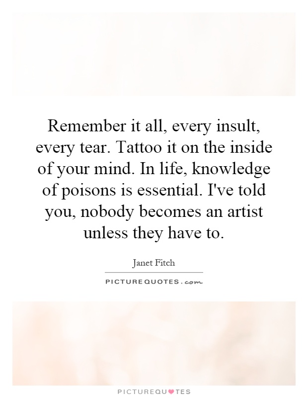 Remember it all, every insult, every tear. Tattoo it on the inside of your mind. In life, knowledge of poisons is essential. I've told you, nobody becomes an artist unless they have to Picture Quote #1