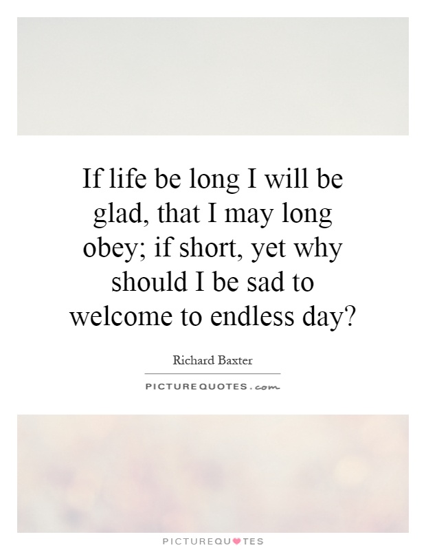 If life be long I will be glad, that I may long obey; if short, yet why should I be sad to welcome to endless day? Picture Quote #1