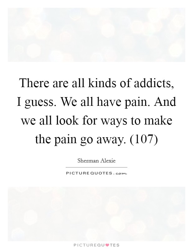 There are all kinds of addicts, I guess. We all have pain. And we all look for ways to make the pain go away. (107) Picture Quote #1