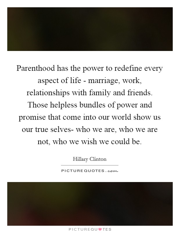Parenthood has the power to redefine every aspect of life - marriage, work, relationships with family and friends. Those helpless bundles of power and promise that come into our world show us our true selves- who we are, who we are not, who we wish we could be Picture Quote #1