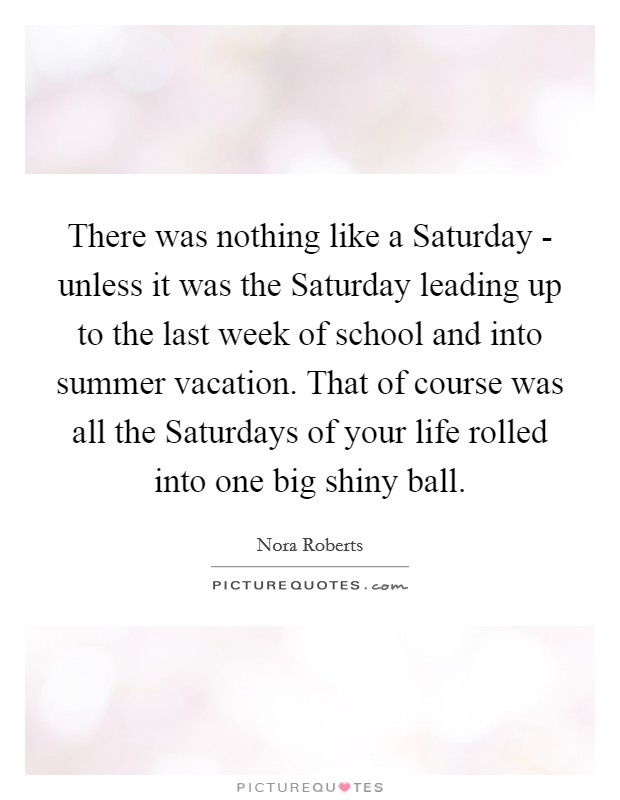 There was nothing like a Saturday - unless it was the Saturday leading up to the last week of school and into summer vacation. That of course was all the Saturdays of your life rolled into one big shiny ball Picture Quote #1