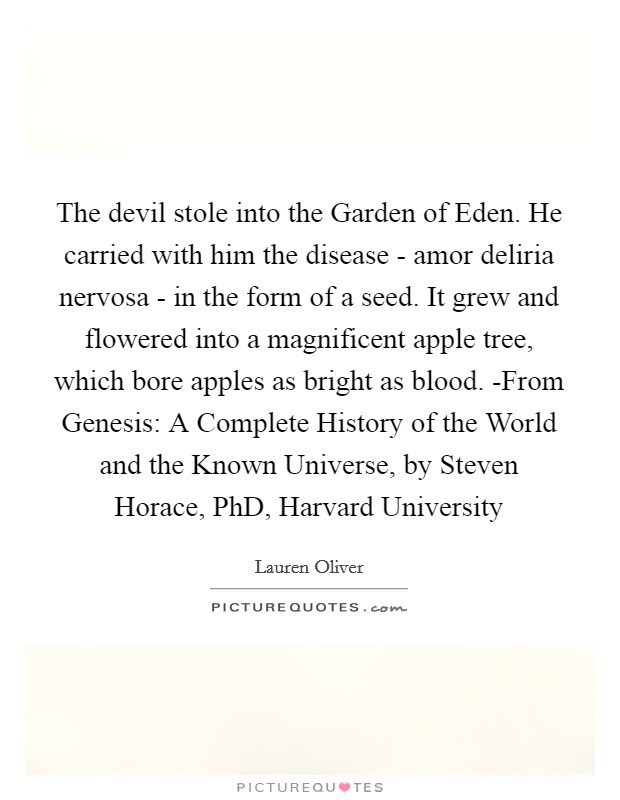 The devil stole into the Garden of Eden. He carried with him the disease - amor deliria nervosa - in the form of a seed. It grew and flowered into a magnificent apple tree, which bore apples as bright as blood. -From Genesis: A Complete History of the World and the Known Universe, by Steven Horace, PhD, Harvard University Picture Quote #1
