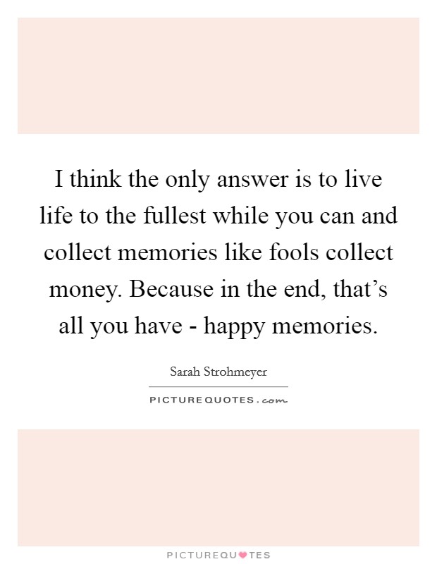 I think the only answer is to live life to the fullest while you can and collect memories like fools collect money. Because in the end, that’s all you have - happy memories Picture Quote #1