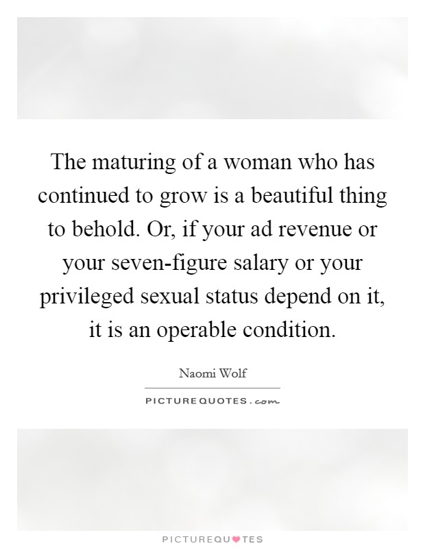 The maturing of a woman who has continued to grow is a beautiful thing to behold. Or, if your ad revenue or your seven-figure salary or your privileged sexual status depend on it, it is an operable condition Picture Quote #1