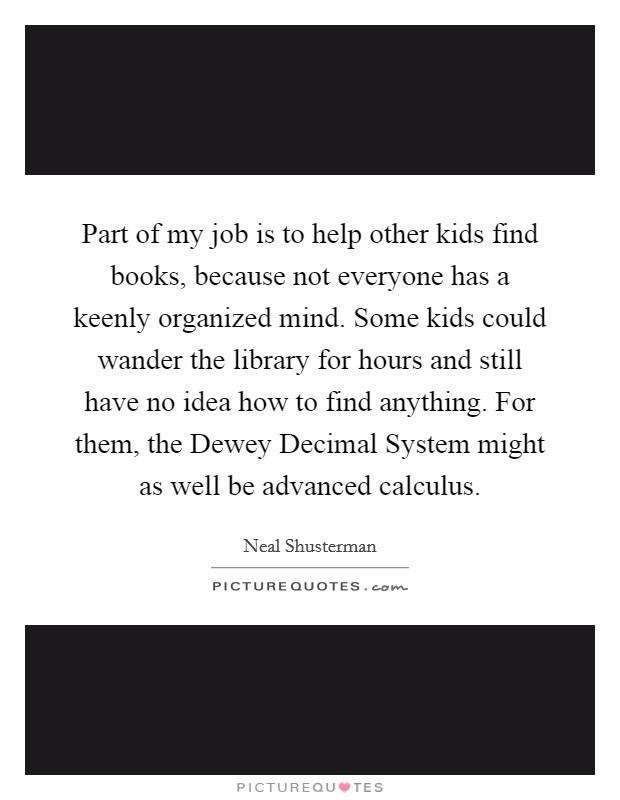 Part of my job is to help other kids find books, because not everyone has a keenly organized mind. Some kids could wander the library for hours and still have no idea how to find anything. For them, the Dewey Decimal System might as well be advanced calculus Picture Quote #1