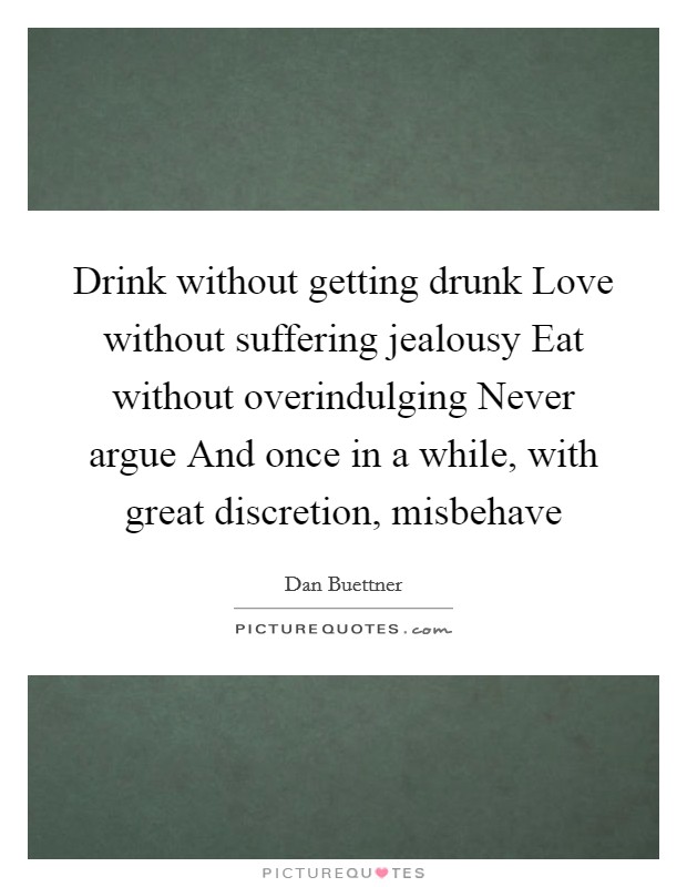 Drink without getting drunk Love without suffering jealousy Eat without overindulging Never argue And once in a while, with great discretion, misbehave Picture Quote #1