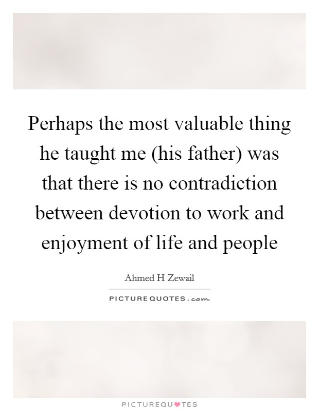 Perhaps the most valuable thing he taught me (his father) was that there is no contradiction between devotion to work and enjoyment of life and people Picture Quote #1