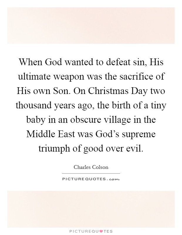 When God wanted to defeat sin, His ultimate weapon was the sacrifice of His own Son. On Christmas Day two thousand years ago, the birth of a tiny baby in an obscure village in the Middle East was God’s supreme triumph of good over evil Picture Quote #1