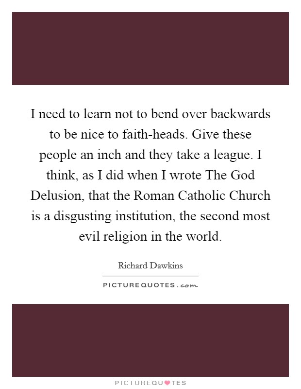 I need to learn not to bend over backwards to be nice to faith-heads. Give these people an inch and they take a league. I think, as I did when I wrote The God Delusion, that the Roman Catholic Church is a disgusting institution, the second most evil religion in the world Picture Quote #1