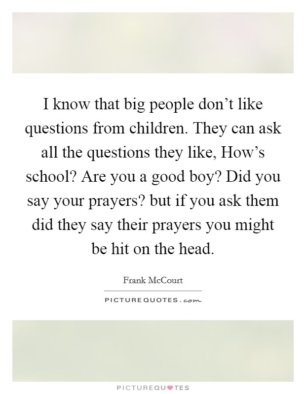 I know that big people don’t like questions from children. They can ask all the questions they like, How’s school? Are you a good boy? Did you say your prayers? but if you ask them did they say their prayers you might be hit on the head Picture Quote #1