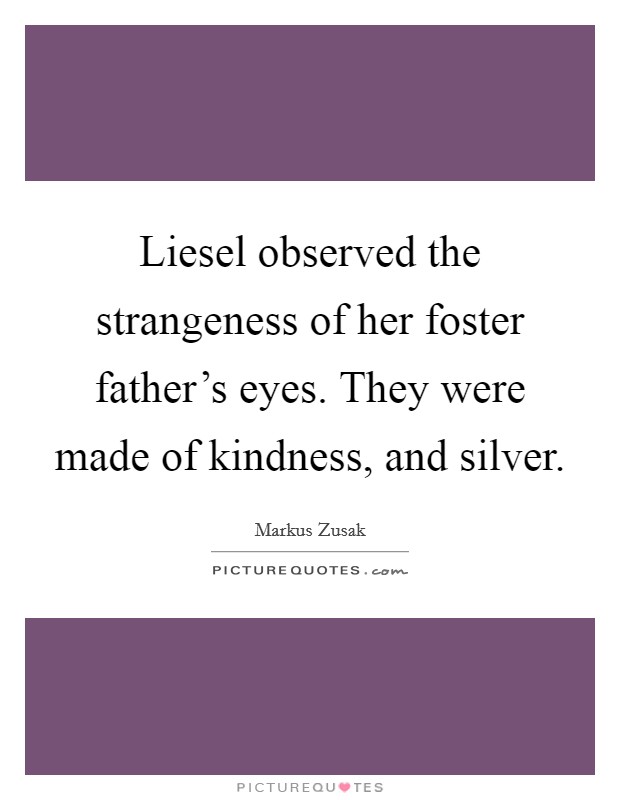 Liesel observed the strangeness of her foster father’s eyes. They were made of kindness, and silver Picture Quote #1