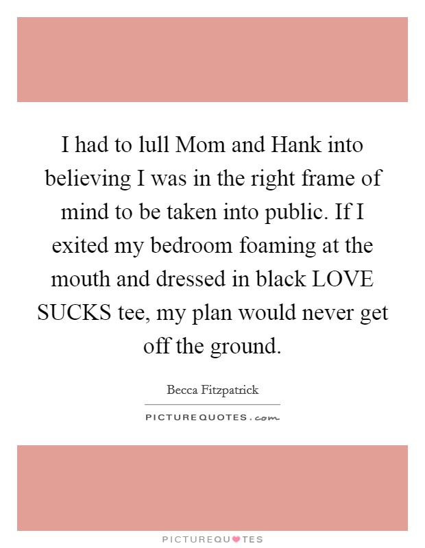 I had to lull Mom and Hank into believing I was in the right frame of mind to be taken into public. If I exited my bedroom foaming at the mouth and dressed in black LOVE SUCKS tee, my plan would never get off the ground Picture Quote #1