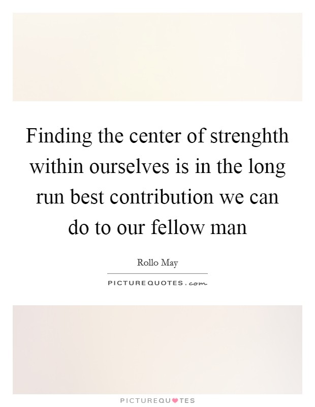 Finding the center of strenghth within ourselves is in the long run best contribution we can do to our fellow man Picture Quote #1