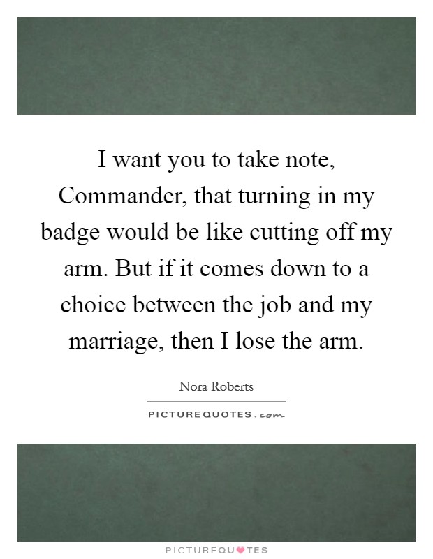 I want you to take note, Commander, that turning in my badge would be like cutting off my arm. But if it comes down to a choice between the job and my marriage, then I lose the arm Picture Quote #1