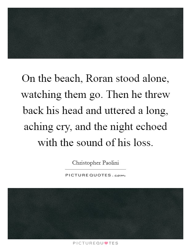 On the beach, Roran stood alone, watching them go. Then he threw back his head and uttered a long, aching cry, and the night echoed with the sound of his loss Picture Quote #1