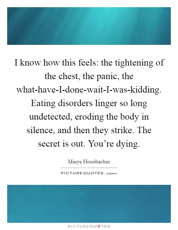 I know how this feels: the tightening of the chest, the panic, the what-have-I-done-wait-I-was-kidding. Eating disorders linger so long undetected, eroding the body in silence, and then they strike. The secret is out. You’re dying Picture Quote #1