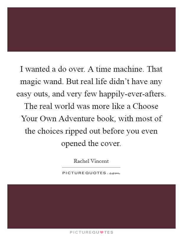 I wanted a do over. A time machine. That magic wand. But real life didn’t have any easy outs, and very few happily-ever-afters. The real world was more like a Choose Your Own Adventure book, with most of the choices ripped out before you even opened the cover Picture Quote #1