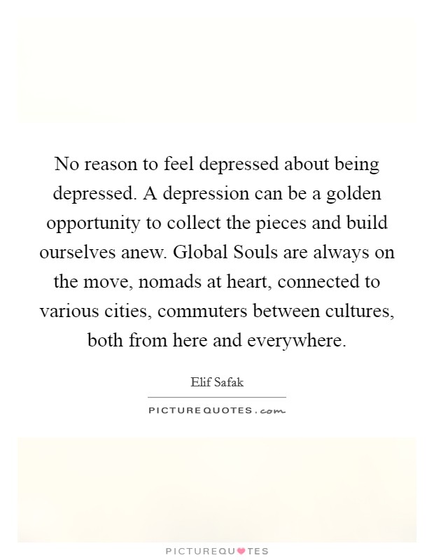 No reason to feel depressed about being depressed. A depression can be a golden opportunity to collect the pieces and build ourselves anew. Global Souls are always on the move, nomads at heart, connected to various cities, commuters between cultures, both from here and everywhere Picture Quote #1