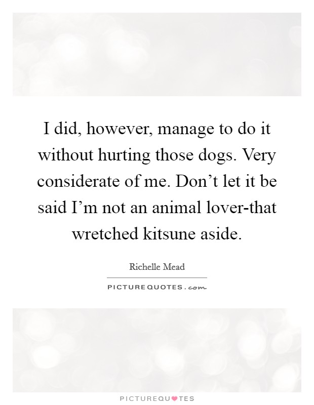 I did, however, manage to do it without hurting those dogs. Very considerate of me. Don’t let it be said I’m not an animal lover-that wretched kitsune aside Picture Quote #1